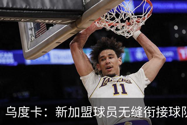 乌度卡：新加盟球员无缝衔接球队 他们解决了很多我们欠缺的需求