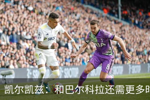 凯尔凯兹：和巴尔科拉还需更多时间磨合 索博恨不得每场都出战