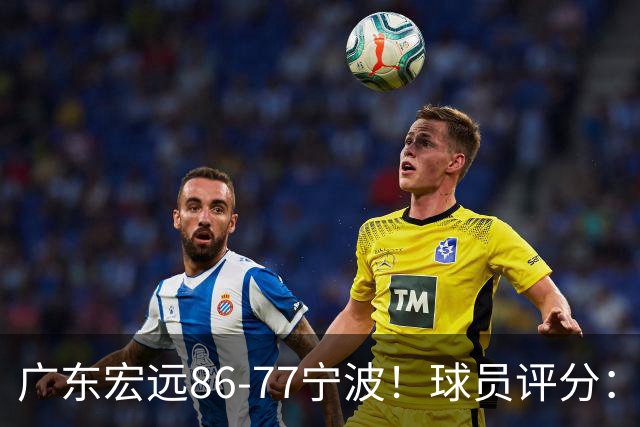 广东宏远86-77宁波！球员评分：3人满分，4人良好，2人不合格