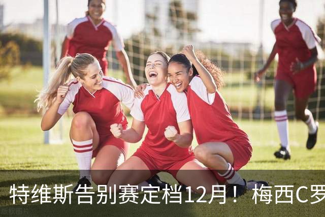 特维斯告别赛定档12月！梅西C罗有望首度联袂出战实现世纪同框